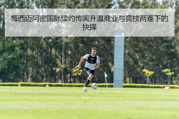 梅西迈阿密国际续约传闻升温商业与竞技两难下的抉择