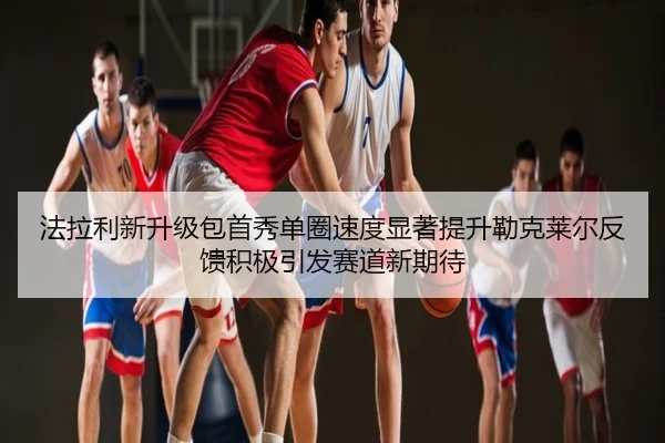 法拉利新升级包首秀单圈速度显著提升勒克莱尔反馈积极引发赛道新期待